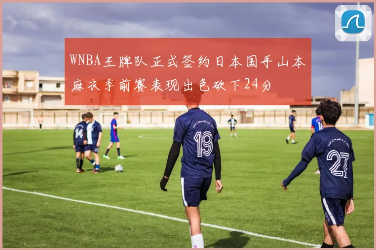 WNBA王牌队正式签约日本国手山本麻衣季前赛表现出色砍下24分